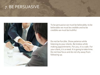 7. BE PERSUASIVE
To be persuasive we must be believable; to be
believable we must be credible and to be
credible we must be truthful.
Do not be forcible. Show patience while
listening to your clients. Be tireless while
making appointments. For you, it is a sale. For
your client, it is a need. It is going to take time.
Do not lose focus and do not shy away from
following up.
 
