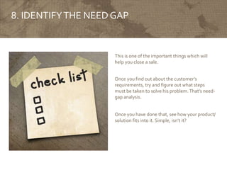 8. IDENTIFYTHE NEED GAP
This is one of the important things which will
help you close a sale.
Once you find out about the customer’s
requirements, try and figure out what steps
must be taken to solve his problem.That’s need-
gap analysis.
Once you have done that, see how your product/
solution fits into it. Simple, isn’t it?
 
