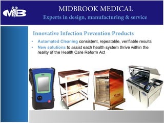 MIDBROOK MEDICAL
      Experts in design, manufacturing & service

Innovative Infection Prevention Products
•   Automated Cleaning consistent, repeatable, verifiable results
•   New solutions to assist each health system thrive within the
    reality of the Health Care Reform Act
 