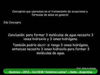 Conclusión: para formar 3 moléculas de agua necesito 3 iones hidroxilo y 3 iones hidrógeno. También podría decir: si tengo 3 iones hidrógeno, entonces necesito 3 iones hidroxilo para formar 3 moléculas de agua. Conceptos que usaremos en el tratamiento de ecuaciones y fórmulas de sales en general 2do Concepto 