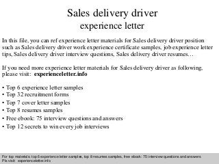 Sales delivery driver 
experience letter 
In this file, you can ref experience letter materials for Sales delivery driver position 
such as Sales delivery driver work experience certificate samples, job experience letter 
tips, Sales delivery driver interview questions, Sales delivery driver resumes… 
If you need more experience letter materials for Sales delivery driver as following, 
please visit: experienceletter.info 
• Top 6 experience letter samples 
• Top 32 recruitment forms 
• Top 7 cover letter samples 
• Top 8 resumes samples 
• Free ebook: 75 interview questions and answers 
• Top 12 secrets to win every job interviews 
For top materials: top 6 experience letter samples, top 8 resumes samples, free ebook: 75 interview questions and answers 
Pls visit: experienceletter.info 
Interview questions and answers – free download/ pdf and ppt file 
 
