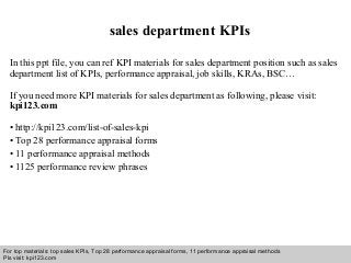 Interview questions and answers – free download/ pdf and ppt file
sales department KPIs
In this ppt file, you can ref KPI materials for sales department position such as sales
department list of KPIs, performance appraisal, job skills, KRAs, BSC…
If you need more KPI materials for sales department as following, please visit:
kpi123.com
• http://kpi123.com/list-of-sales-kpi
• Top 28 performance appraisal forms
• 11 performance appraisal methods
• 1125 performance review phrases
For top materials: top sales KPIs, Top 28 performance appraisal forms, 11 performance appraisal methods
Pls visit: kpi123.com
 