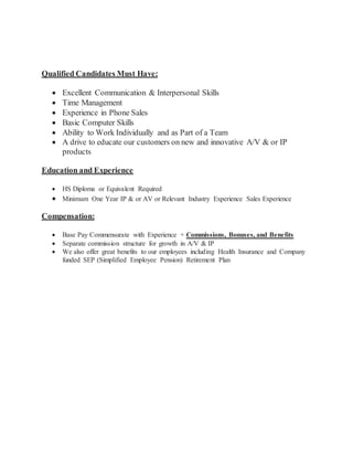 Qualified Candidates Must Have:
 Excellent Communication & Interpersonal Skills
 Time Management
 Experience in Phone Sales
 Basic Computer Skills
 Ability to Work Individually and as Part of a Team
 A drive to educate our customers on new and innovative A/V & or IP
products
Education and Experience
 HS Diploma or Equivalent Required
 Minimum One Year IP & or AV or Relevant Industry Experience Sales Experience
Compensation:
 Base Pay Commensurate with Experience + Commissions, Bonuses, and Benefits
 Separate commission structure for growth in A/V & IP
 We also offer great benefits to our employees including Health Insurance and Company
funded SEP (Simplified Employee Pension) Retirement Plan
 