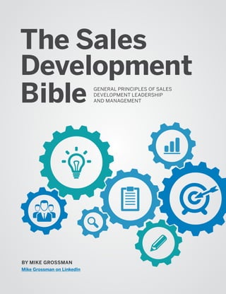 Mike Grossman on LinkedIn)
The Sales
Development
Bible GENERAL PRINCIPLES OF SALES
DEVELOPMENT LEADERSHIP
AND MANAGEMENT
BY MIKE GROSSMAN
Mike Grossman on LinkedIn
 