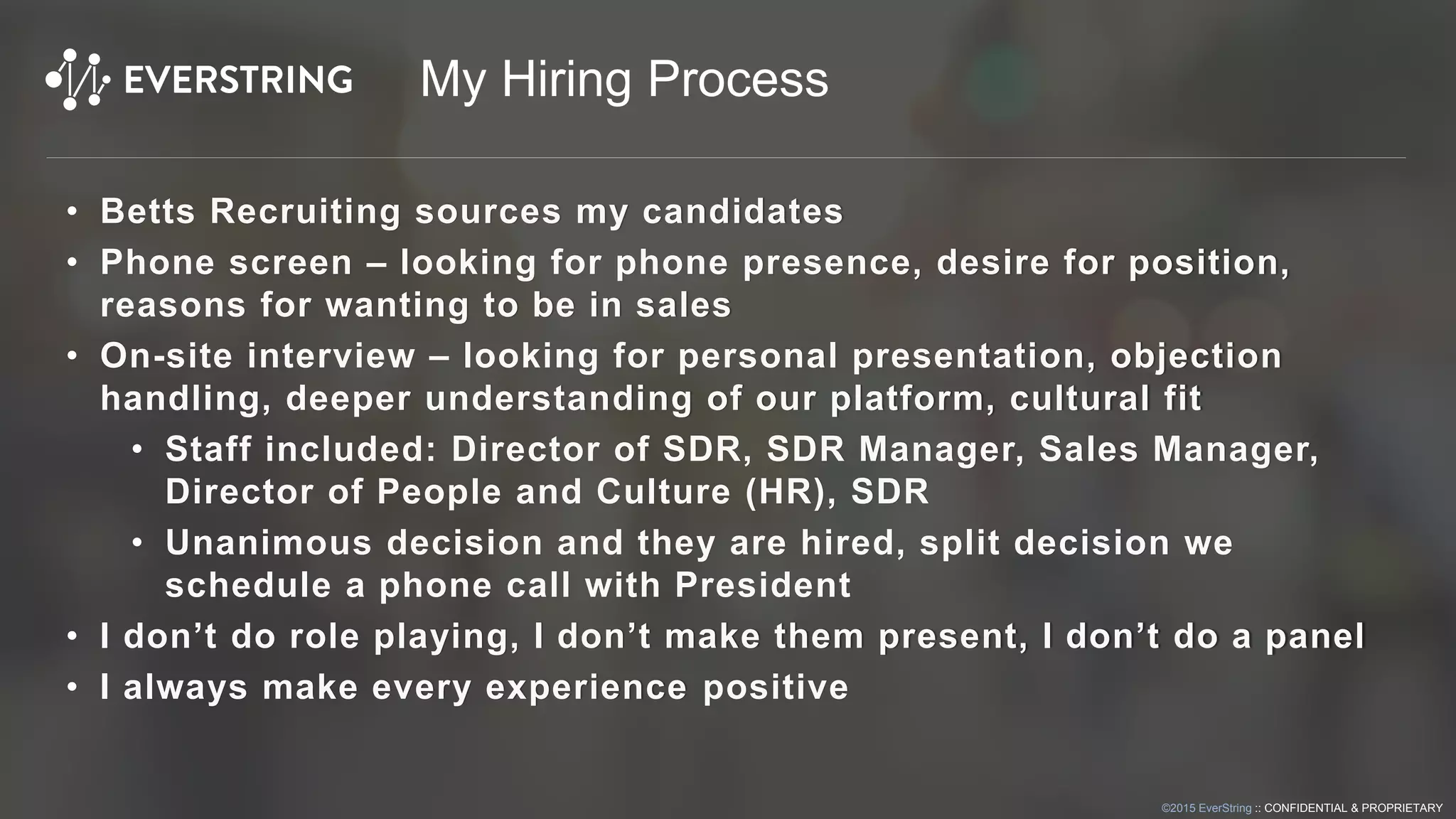 ©2015 EverString :: CONFIDENTIAL & PROPRIETARY
My Hiring Process
• Betts Recruiting sources my candidates
• Phone screen – looking for phone presence, desire for position,
reasons for wanting to be in sales
• On-site interview – looking for personal presentation, objection
handling, deeper understanding of our platform, cultural fit
• Staff included: Director of SDR, SDR Manager, Sales Manager,
Director of People and Culture (HR), SDR
• Unanimous decision and they are hired, split decision we
schedule a phone call with President
• I don’t do role playing, I don’t make them present, I don’t do a panel
• I always make every experience positive
 