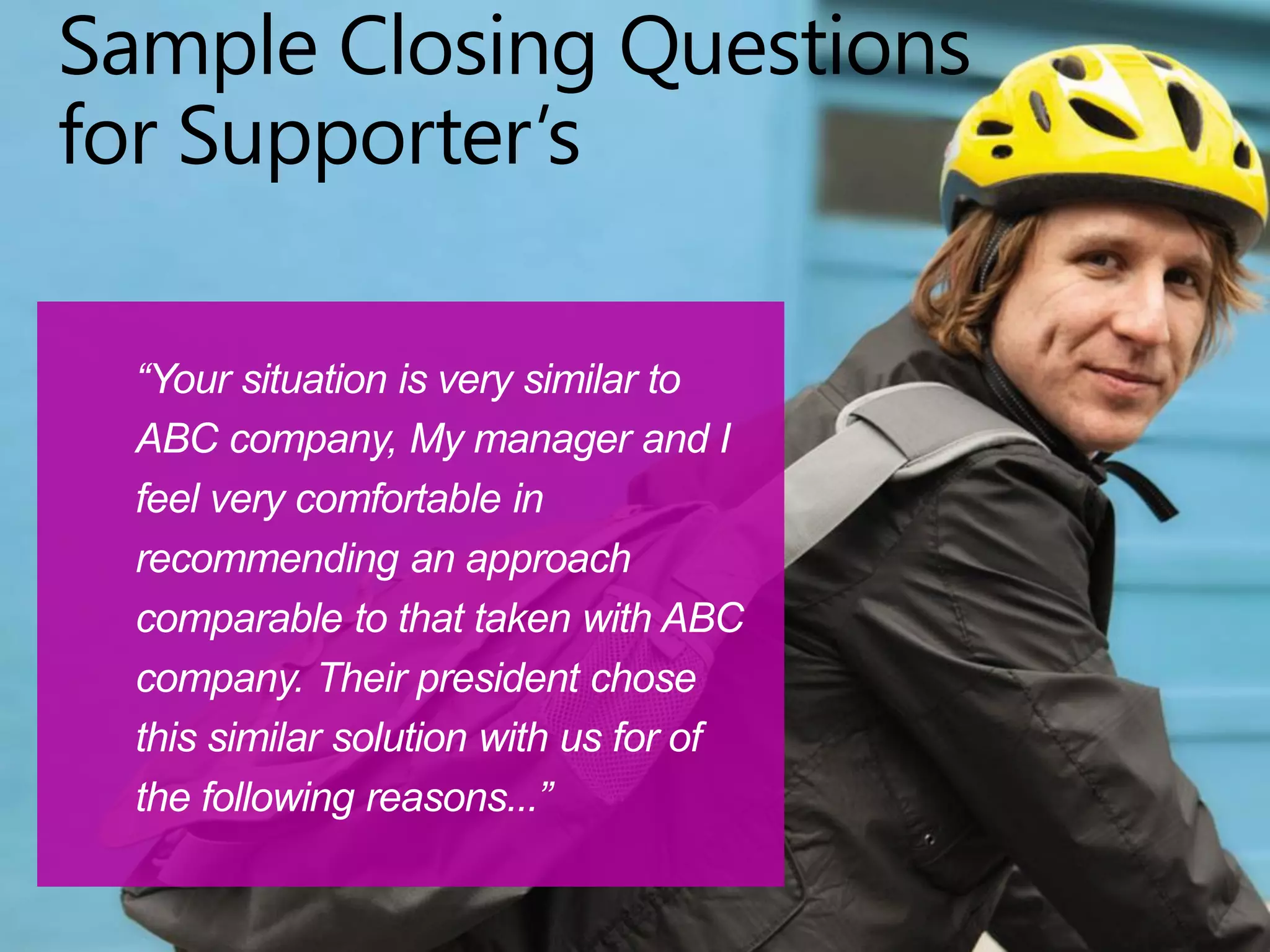 Sample Closing Questions
for Supporter’s
“Your situation is very similar to
ABC company, My manager and I
feel very comfortable in
recommending an approach
comparable to that taken with ABC
company. Their president chose
this similar solution with us for of
the following reasons...”
 