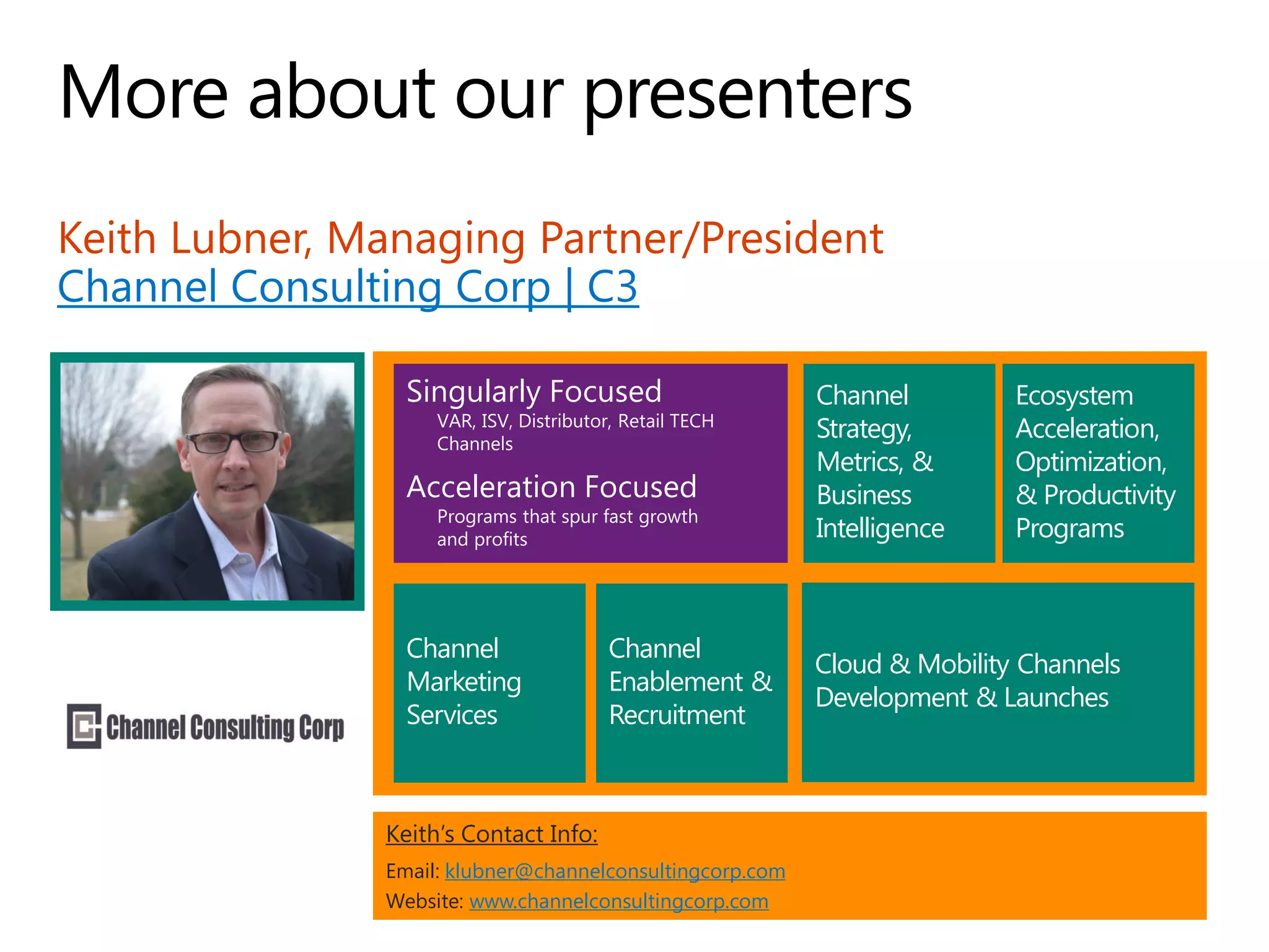 Keith Lubner, Managing Partner/President
Channel Consulting Corp | C3
Keith’s Contact Info:
Email: klubner@channelconsultingcorp.com
Website: www.channelconsultingcorp.com
Channel
Enablement &
Recruitment
Ecosystem
Acceleration,
Optimization,
& Productivity
Programs
Channel
Marketing
Services
Channel
Strategy,
Metrics, &
Business
Intelligence
Cloud & Mobility Channels
Development & Launches
Singularly Focused
VAR, ISV, Distributor, Retail TECH
Channels
Acceleration Focused
Programs that spur fast growth
and profits
 