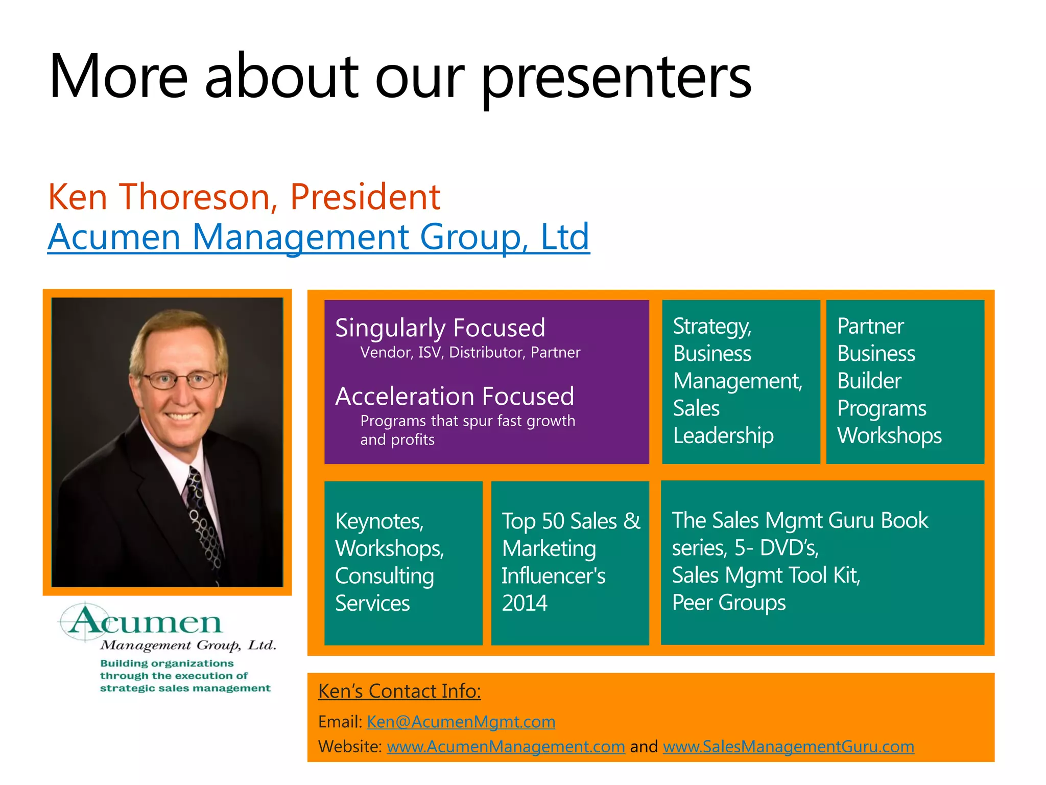 Ken Thoreson, President
Acumen Management Group, Ltd
Ken’s Contact Info:
Email: Ken@AcumenMgmt.com
Website: www.AcumenManagement.com and www.SalesManagementGuru.com
Top 50 Sales &
Marketing
Influencer's
2014
Partner
Business
Builder
Programs
Workshops
Keynotes,
Workshops,
Consulting
Services
Strategy,
Business
Management,
Sales
Leadership
The Sales Mgmt Guru Book
series, 5- DVD’s,
Sales Mgmt Tool Kit,
Peer Groups
Singularly Focused
Vendor, ISV, Distributor, Partner
Acceleration Focused
Programs that spur fast growth
and profits
 