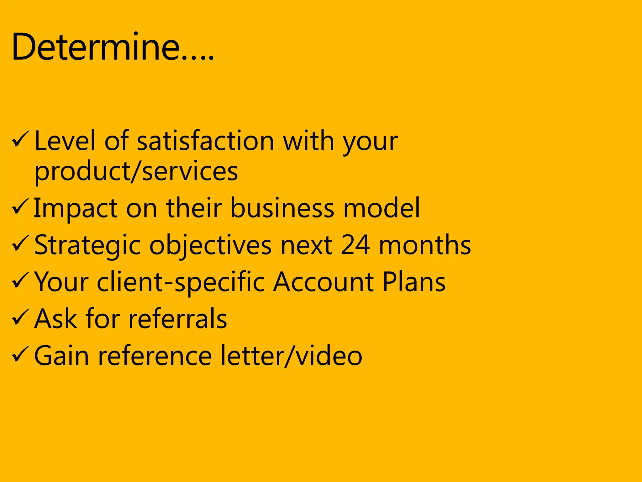 Determine….
 Level of satisfaction with your
product/services
 Impact on their business model
 Strategic objectives next 24 months
 Your client-specific Account Plans
 Ask for referrals
 Gain reference letter/video
 