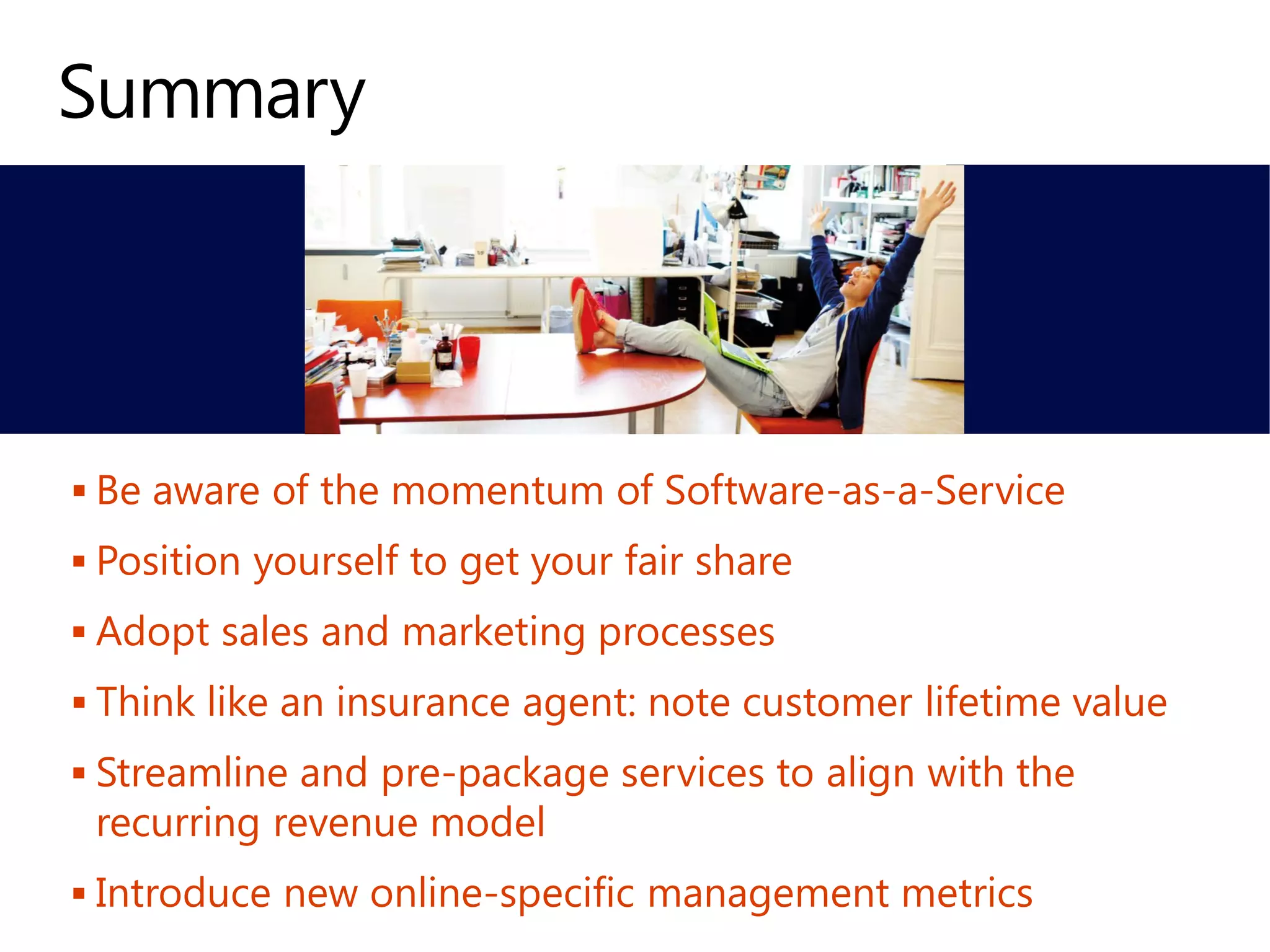  Be aware of the momentum of Software-as-a-Service
 Position yourself to get your fair share
 Adopt sales and marketing processes
 Think like an insurance agent: note customer lifetime value
 Streamline and pre-package services to align with the
recurring revenue model
 Introduce new online-specific management metrics
 