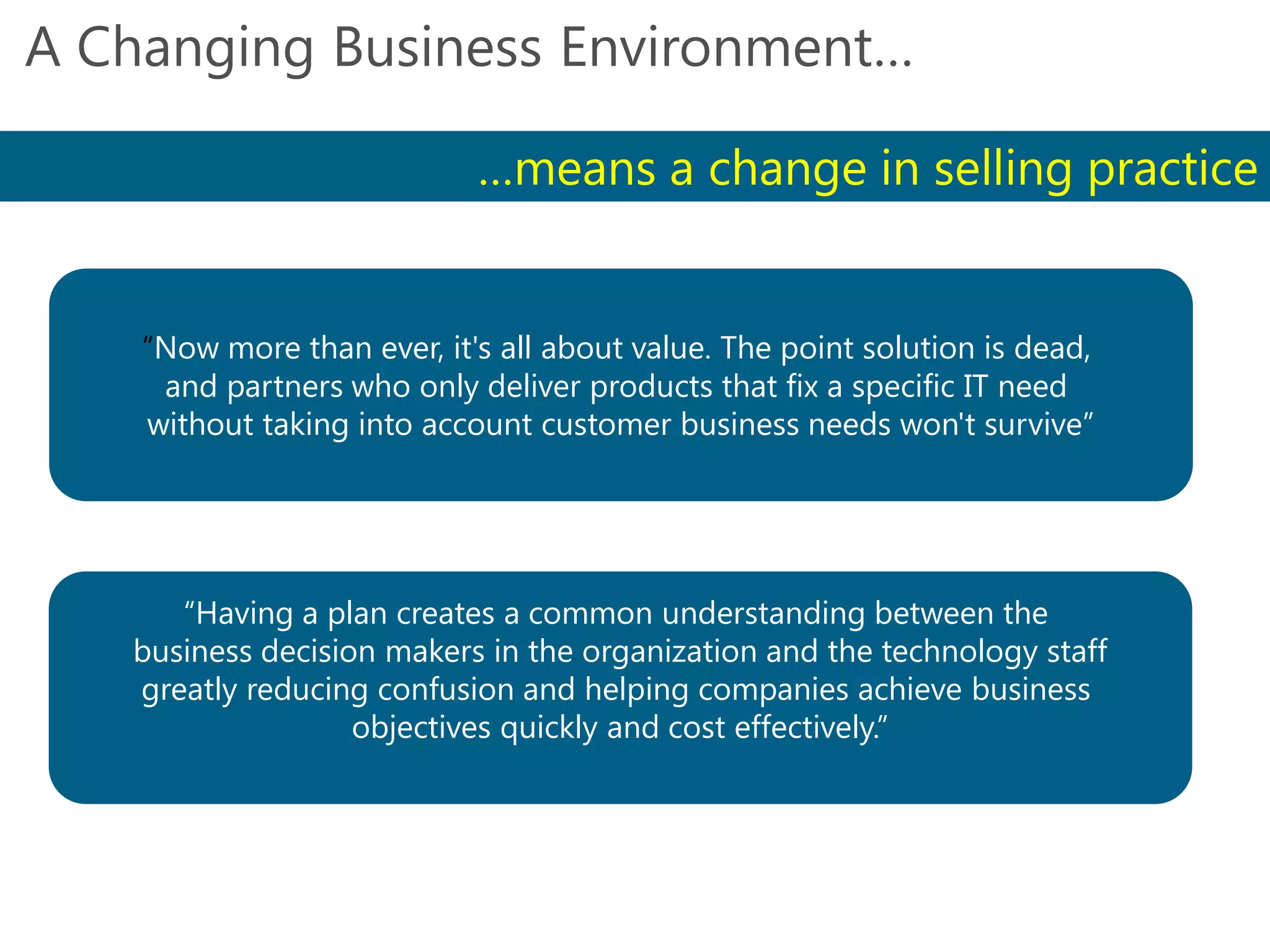 Gartner, Inc.
A Changing Business Environment…
…means a change in selling practice
“Now more than ever, it's all about value. The point solution is dead,
and partners who only deliver products that fix a specific IT need
without taking into account customer business needs won't survive”
“Having a plan creates a common understanding between the
business decision makers in the organization and the technology staff
greatly reducing confusion and helping companies achieve business
objectives quickly and cost effectively.”
IDC & Mindwave
 