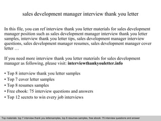 sales development manager interview thank you letter 
In this file, you can ref interview thank you letter materials for sales development 
manager position such as sales development manager interview thank you letter 
samples, interview thank you letter tips, sales development manager interview 
questions, sales development manager resumes, sales development manager cover 
letter … 
If you need more interview thank you letter materials for sales development 
manager as following, please visit: interviewthankyouletter.info 
• Top 8 interview thank you letter samples 
• Top 7 cover letter samples 
• Top 8 resumes samples 
• Free ebook: 75 interview questions and answers 
• Top 12 secrets to win every job interviews 
Top materials: top 7 interview thank you lettersamples, top 8 resumes samples, free ebook: 75 interview questions and answer 
Interview questions and answers – free download/ pdf and ppt file 
 