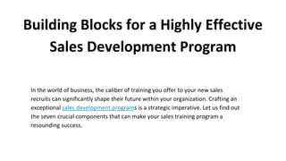 Building Blocks for a Highly Effective
Sales Development Program
In the world of business, the caliber of training you offer to your new sales
recruits can significantly shape their future within your organization. Crafting an
exceptional sales development programs is a strategic imperative. Let us find out
the seven crucial components that can make your sales training program a
resounding success.
 