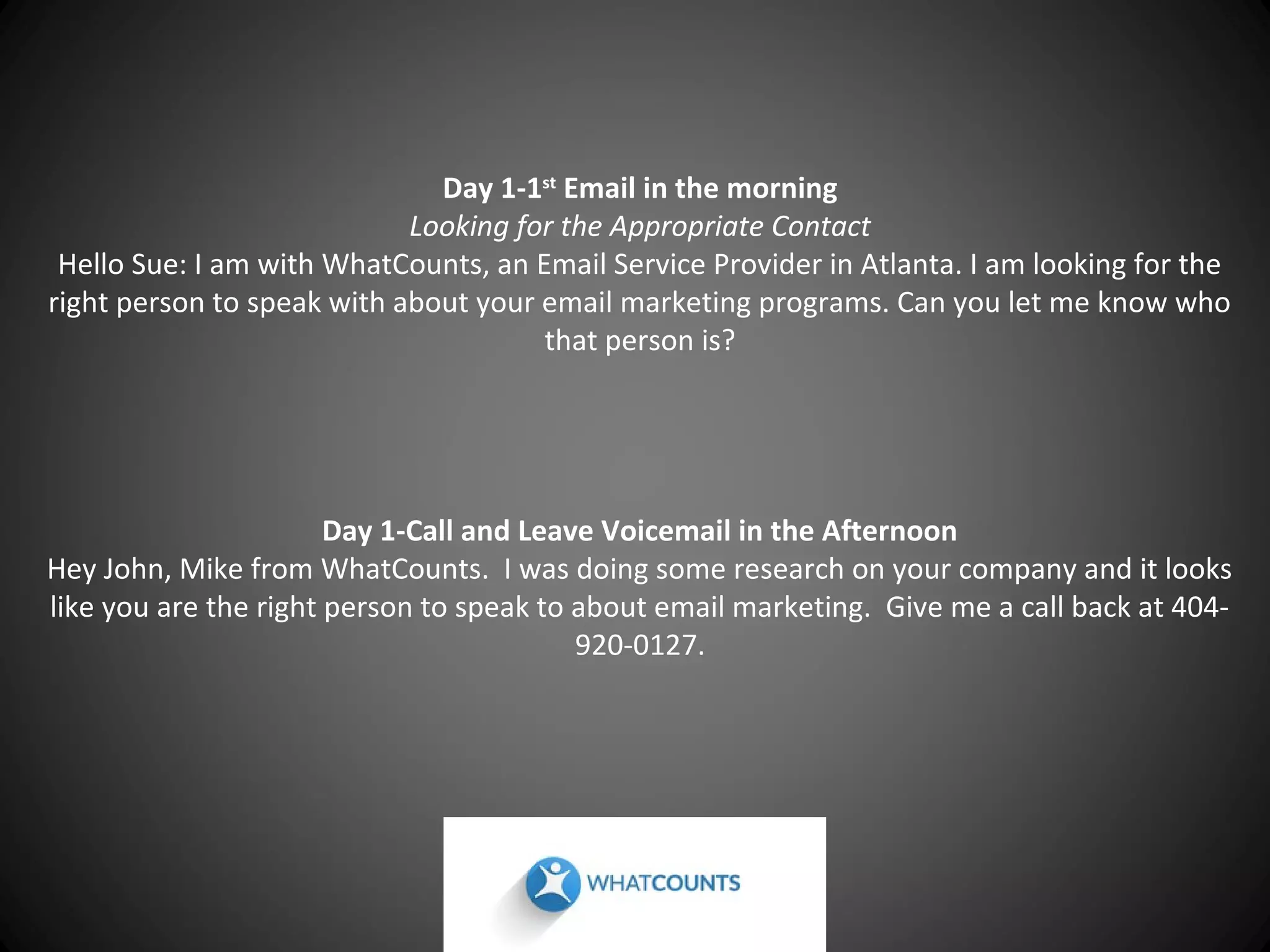 Day 1-1st Email in the morning
Looking for the Appropriate Contact
Hello Sue: I am with WhatCounts, an Email Service Provider in Atlanta. I am looking for the
right person to speak with about your email marketing programs. Can you let me know who
that person is?

Day 1-Call and Leave Voicemail in the Afternoon
Hey John, Mike from WhatCounts. I was doing some research on your company and it looks
like you are the right person to speak to about email marketing. Give me a call back at 404920-0127.

 