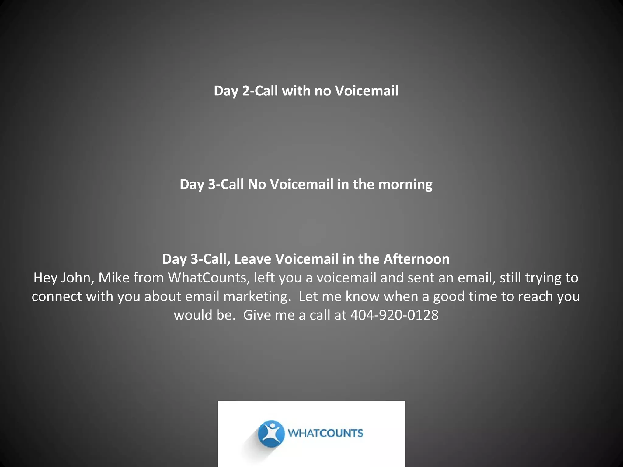 Day 2-Call with no Voicemail

Day 3-Call No Voicemail in the morning

Day 3-Call, Leave Voicemail in the Afternoon
Hey John, Mike from WhatCounts, left you a voicemail and sent an email, still trying to
connect with you about email marketing. Let me know when a good time to reach you
would be. Give me a call at 404-920-0128

 