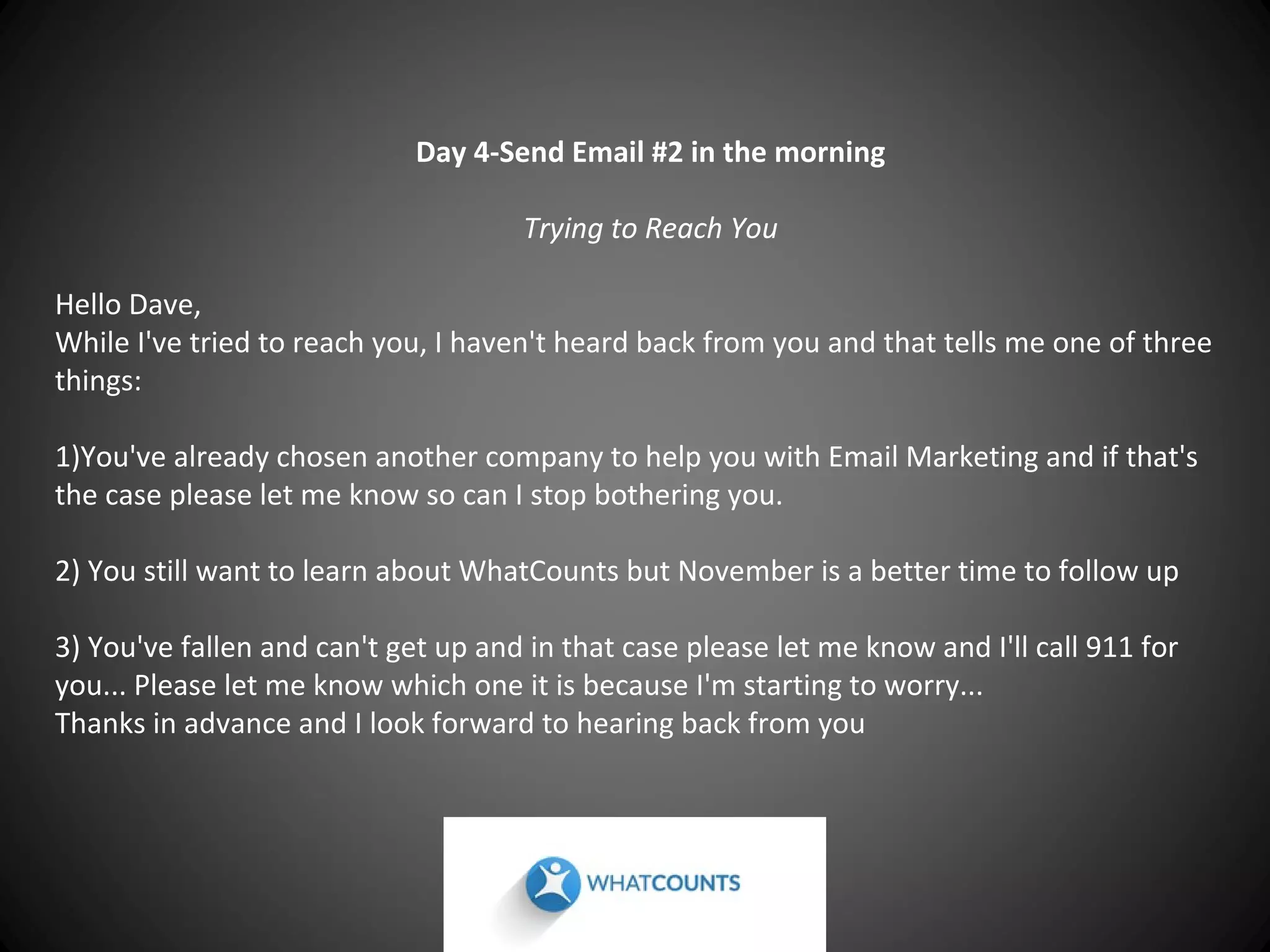 Day 4-Send Email #2 in the morning
Trying to Reach You
Hello Dave,
While I've tried to reach you, I haven't heard back from you and that tells me one of three
things:
1)You've already chosen another company to help you with Email Marketing and if that's
the case please let me know so can I stop bothering you.
2) You still want to learn about WhatCounts but November is a better time to follow up
3) You've fallen and can't get up and in that case please let me know and I'll call 911 for
you... Please let me know which one it is because I'm starting to worry...
Thanks in advance and I look forward to hearing back from you

 