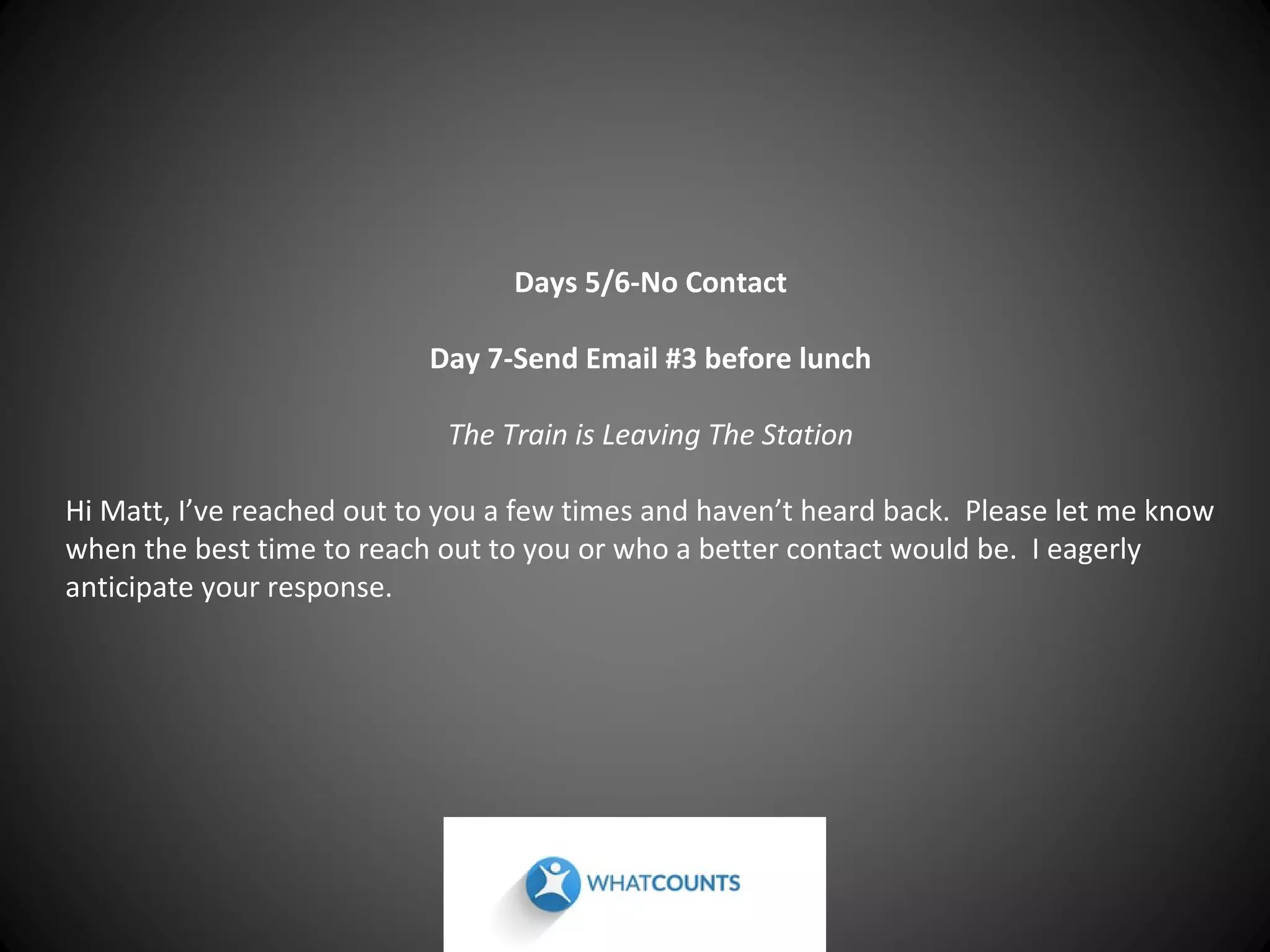 Days 5/6-No Contact
Day 7-Send Email #3 before lunch
The Train is Leaving The Station
Hi Matt, I’ve reached out to you a few times and haven’t heard back. Please let me know
when the best time to reach out to you or who a better contact would be. I eagerly
anticipate your response.

 