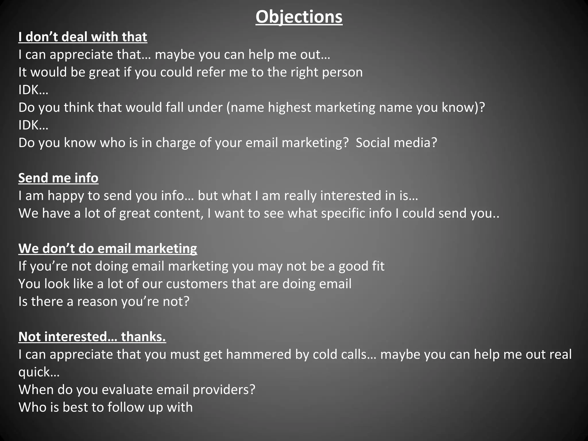 Objections

I don’t deal with that
I can appreciate that… maybe you can help me out…
It would be great if you could refer me to the right person
IDK…
Do you think that would fall under (name highest marketing name you know)?
IDK…
Do you know who is in charge of your email marketing? Social media?
Send me info
I am happy to send you info… but what I am really interested in is…
We have a lot of great content, I want to see what specific info I could send you..
We don’t do email marketing
If you’re not doing email marketing you may not be a good fit
You look like a lot of our customers that are doing email
Is there a reason you’re not?
Not interested… thanks.
I can appreciate that you must get hammered by cold calls… maybe you can help me out real
quick…
When do you evaluate email providers?
Who is best to follow up with

 