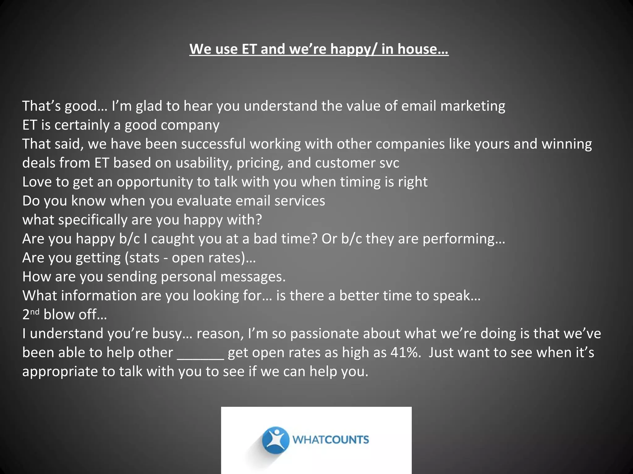 We use ET and we’re happy/ in house…
That’s good… I’m glad to hear you understand the value of email marketing
ET is certainly a good company
That said, we have been successful working with other companies like yours and winning
deals from ET based on usability, pricing, and customer svc
Love to get an opportunity to talk with you when timing is right
Do you know when you evaluate email services
what specifically are you happy with?
Are you happy b/c I caught you at a bad time? Or b/c they are performing…
Are you getting (stats - open rates)…
How are you sending personal messages.
What information are you looking for… is there a better time to speak…
2nd blow off…
I understand you’re busy… reason, I’m so passionate about what we’re doing is that we’ve
been able to help other ______ get open rates as high as 41%. Just want to see when it’s
appropriate to talk with you to see if we can help you.

 