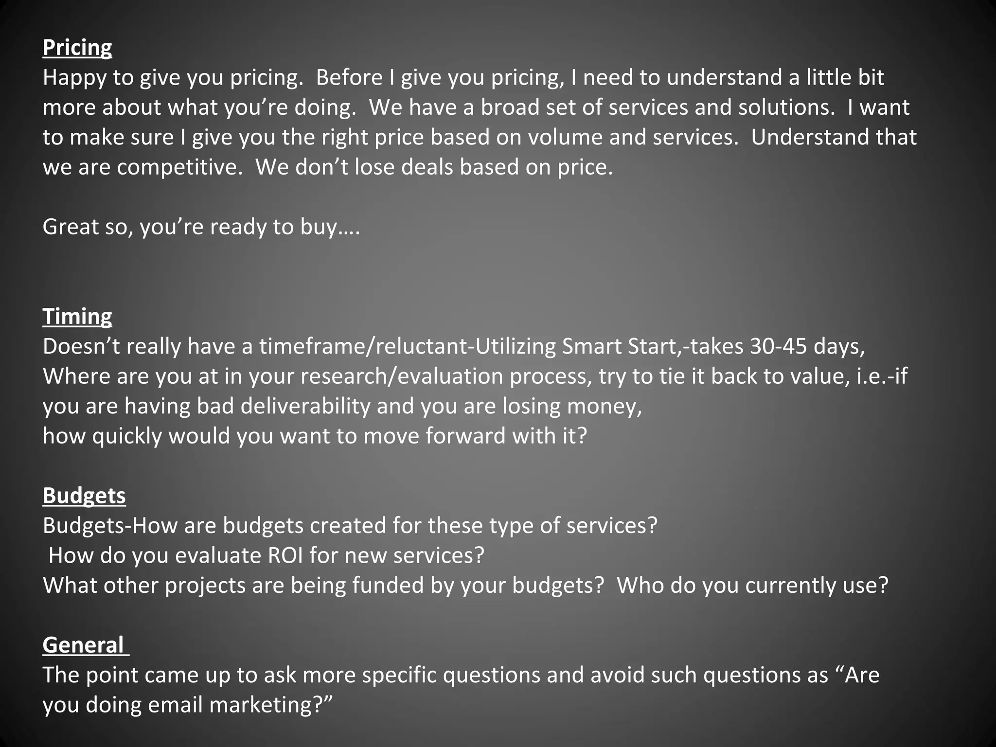 Pricing
Happy to give you pricing. Before I give you pricing, I need to understand a little bit
more about what you’re doing. We have a broad set of services and solutions. I want
to make sure I give you the right price based on volume and services. Understand that
we are competitive. We don’t lose deals based on price.
Great so, you’re ready to buy….
Timing
Doesn’t really have a timeframe/reluctant-Utilizing Smart Start,-takes 30-45 days,
Where are you at in your research/evaluation process, try to tie it back to value, i.e.-if
you are having bad deliverability and you are losing money,
how quickly would you want to move forward with it?
Budgets
Budgets-How are budgets created for these type of services?
How do you evaluate ROI for new services?
What other projects are being funded by your budgets? Who do you currently use?
General
The point came up to ask more specific questions and avoid such questions as “Are
you doing email marketing?”

 