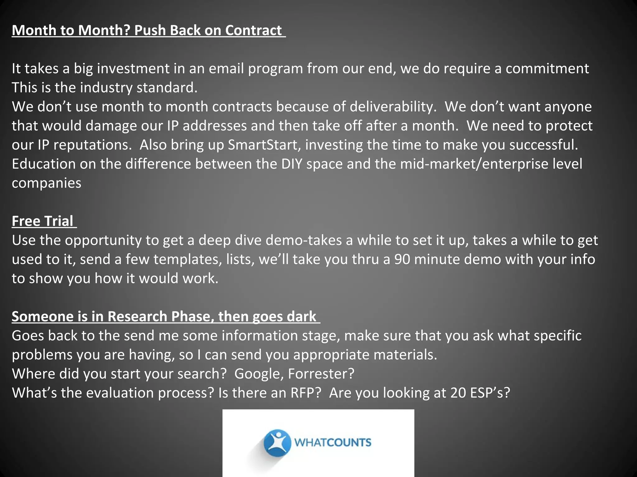 Month to Month? Push Back on Contract
It takes a big investment in an email program from our end, we do require a commitment
This is the industry standard.
We don’t use month to month contracts because of deliverability. We don’t want anyone
that would damage our IP addresses and then take off after a month. We need to protect
our IP reputations. Also bring up SmartStart, investing the time to make you successful.
Education on the difference between the DIY space and the mid-market/enterprise level
companies
Free Trial
Use the opportunity to get a deep dive demo-takes a while to set it up, takes a while to get
used to it, send a few templates, lists, we’ll take you thru a 90 minute demo with your info
to show you how it would work.
Someone is in Research Phase, then goes dark
Goes back to the send me some information stage, make sure that you ask what specific
problems you are having, so I can send you appropriate materials.
Where did you start your search? Google, Forrester?
What’s the evaluation process? Is there an RFP? Are you looking at 20 ESP’s?

 