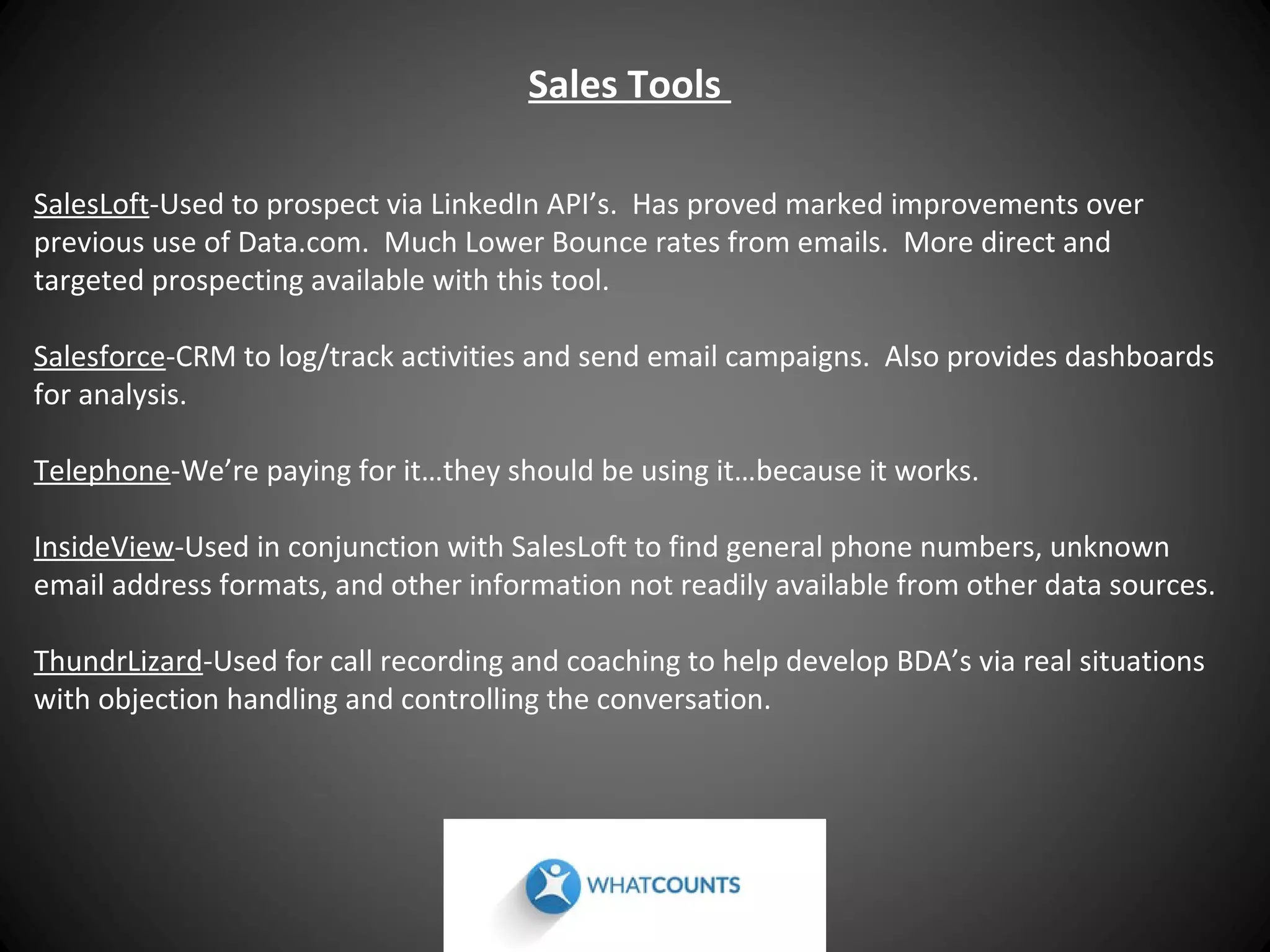 Sales Tools
SalesLoft-Used to prospect via LinkedIn API’s. Has proved marked improvements over
previous use of Data.com. Much Lower Bounce rates from emails. More direct and
targeted prospecting available with this tool.
Salesforce-CRM to log/track activities and send email campaigns. Also provides dashboards
for analysis.
Telephone-We’re paying for it…they should be using it…because it works.
InsideView-Used in conjunction with SalesLoft to find general phone numbers, unknown
email address formats, and other information not readily available from other data sources.
ThundrLizard-Used for call recording and coaching to help develop BDA’s via real situations
with objection handling and controlling the conversation.

 