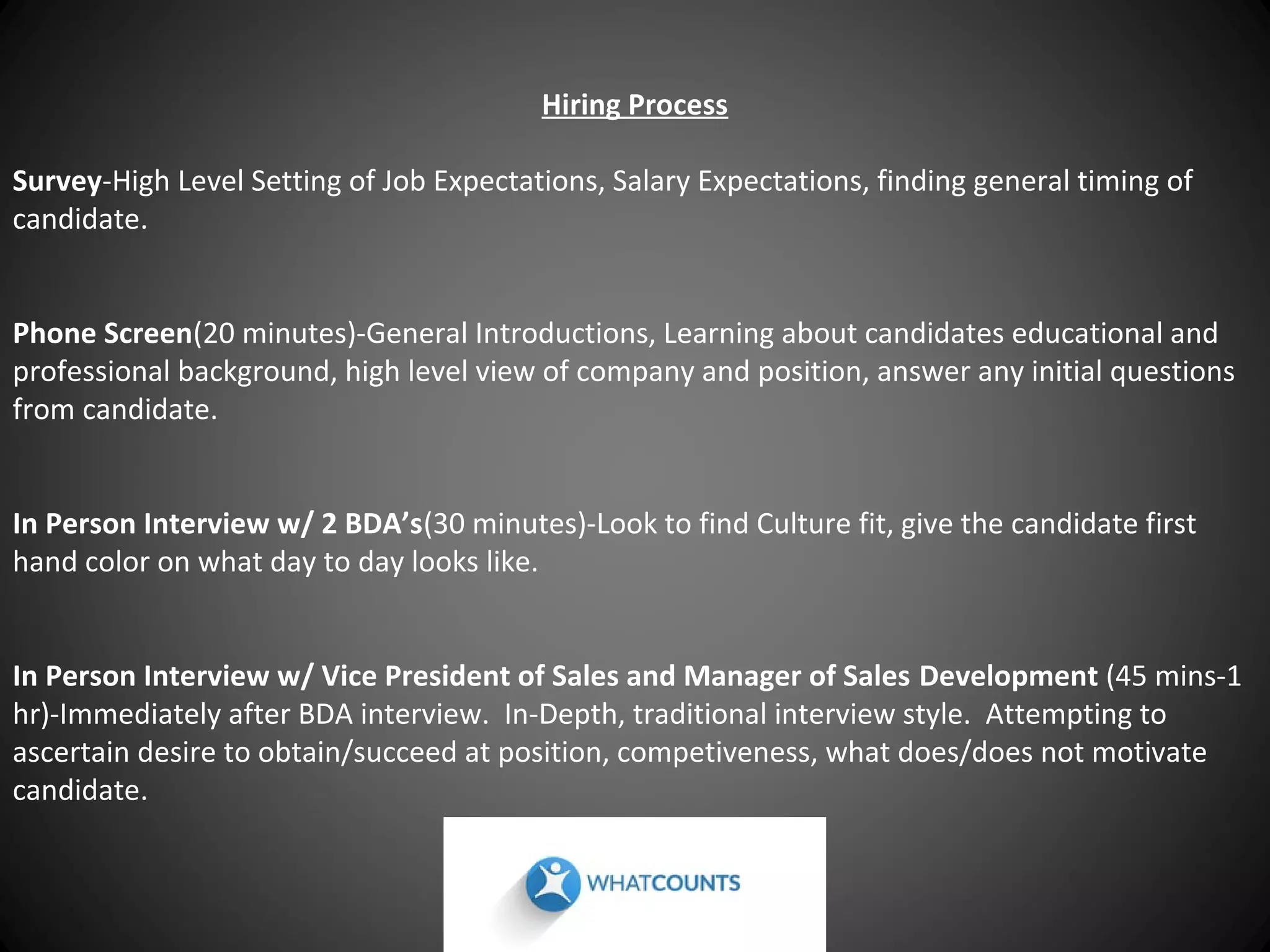 Hiring Process
Survey-High Level Setting of Job Expectations, Salary Expectations, finding general timing of
candidate.
Phone Screen(20 minutes)-General Introductions, Learning about candidates educational and
professional background, high level view of company and position, answer any initial questions
from candidate.
In Person Interview w/ 2 BDA’s(30 minutes)-Look to find Culture fit, give the candidate first
hand color on what day to day looks like.
In Person Interview w/ Vice President of Sales and Manager of Sales Development (45 mins-1
hr)-Immediately after BDA interview. In-Depth, traditional interview style. Attempting to
ascertain desire to obtain/succeed at position, competiveness, what does/does not motivate
candidate.

 