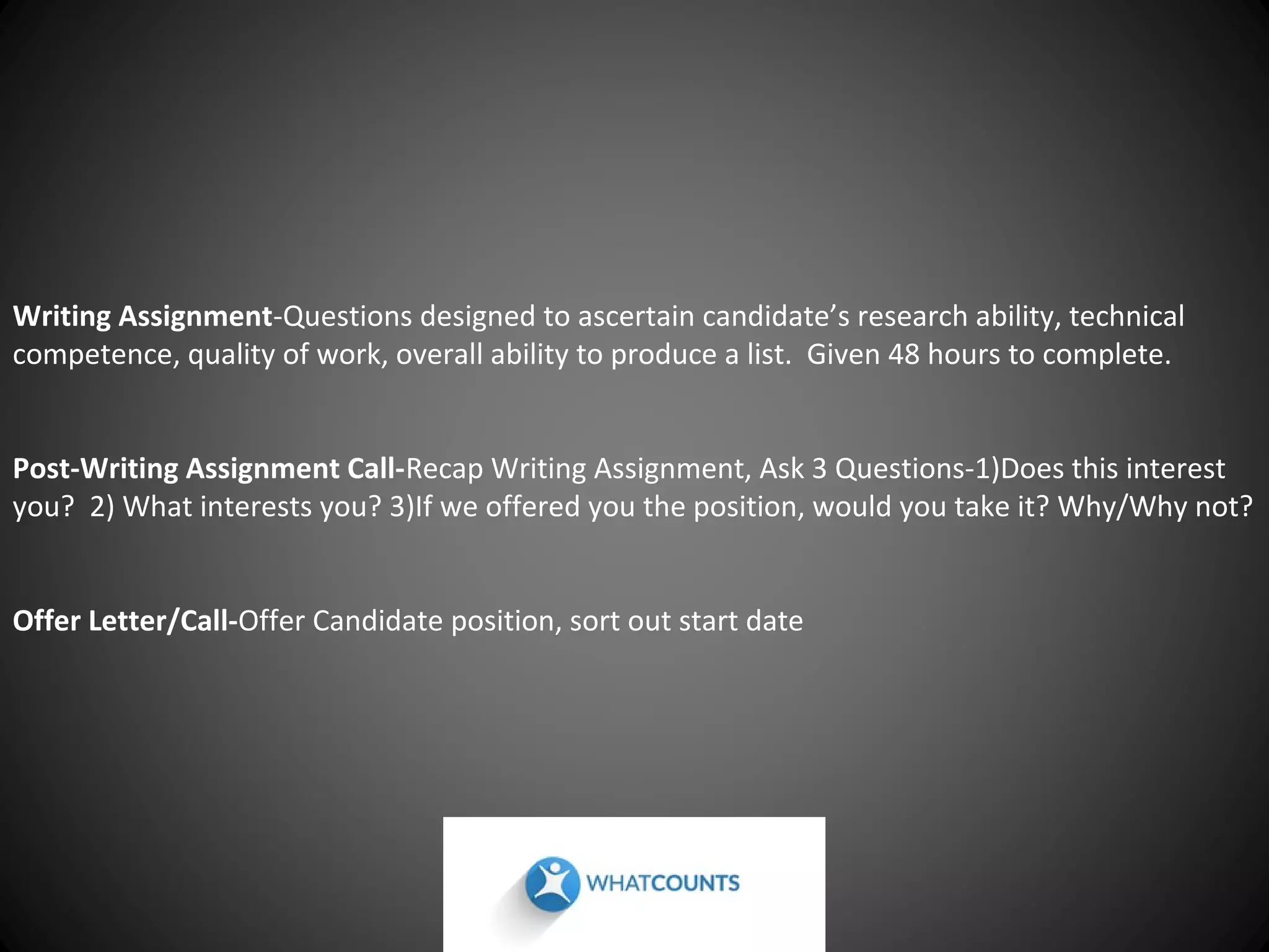 Writing Assignment-Questions designed to ascertain candidate’s research ability, technical
competence, quality of work, overall ability to produce a list. Given 48 hours to complete.
Post-Writing Assignment Call-Recap Writing Assignment, Ask 3 Questions-1)Does this interest
you? 2) What interests you? 3)If we offered you the position, would you take it? Why/Why not?
Offer Letter/Call-Offer Candidate position, sort out start date

 