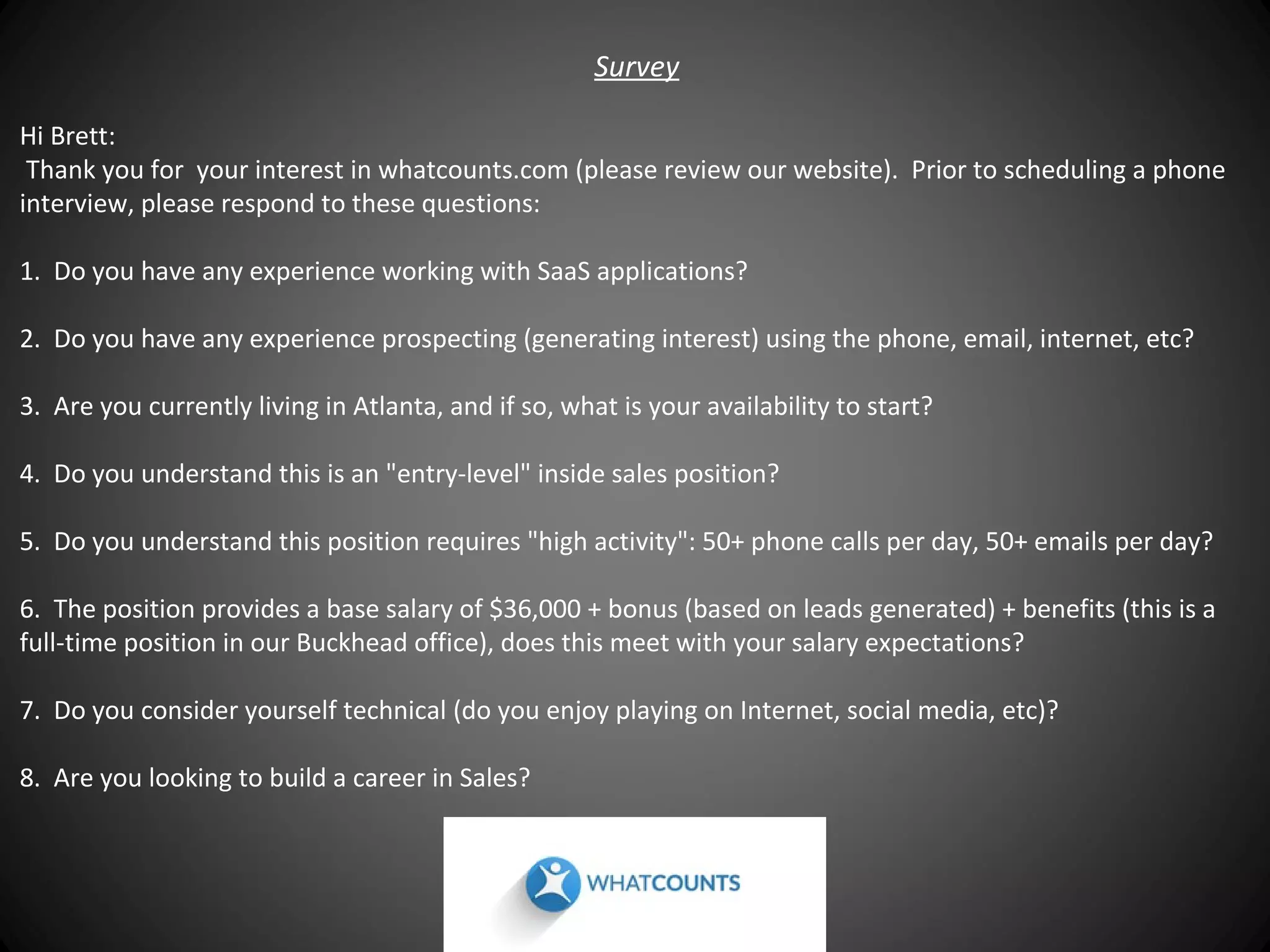 Survey
Hi Brett:
Thank you for your interest in whatcounts.com (please review our website). Prior to scheduling a phone
interview, please respond to these questions:
1. Do you have any experience working with SaaS applications?
2. Do you have any experience prospecting (generating interest) using the phone, email, internet, etc?
3. Are you currently living in Atlanta, and if so, what is your availability to start?
4. Do you understand this is an "entry-level" inside sales position?
5. Do you understand this position requires "high activity": 50+ phone calls per day, 50+ emails per day?
6. The position provides a base salary of $36,000 + bonus (based on leads generated) + benefits (this is a
full-time position in our Buckhead office), does this meet with your salary expectations?
7. Do you consider yourself technical (do you enjoy playing on Internet, social media, etc)?
8. Are you looking to build a career in Sales?

 