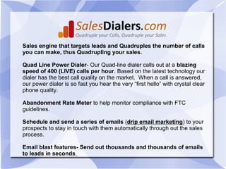 Sales engine that targets leads and Quadruples the number of calls
you can make, thus Quadrupling your sales.

Quad Line Power Dialer- Our Quad-line dialer calls out at a blazing
speed of 400 (LIVE) calls per hour. Based on the latest technology our
dialer has the best call quality on the market. When a call is answered,
our power dialer is so fast you hear the very “first hello” with crystal clear
phone quality.

Abandonment Rate Meter to help monitor compliance with FTC
guidelines.

Schedule and send a series of emails (drip email marketing) to your
prospects to stay in touch with them automatically through out the sales
process.

Email blast features- Send out thousands and thousands of emails
to leads in seconds
 