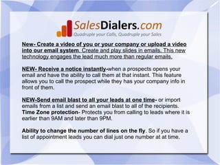 New- Create a video of you or your company or upload a video
into our email system. Create and play slides in emails. This new
technology engages the lead much more than regular emails.

NEW- Receive a notice instantly-when a prospects opens your
email and have the ability to call them at that instant. This feature
allows you to call the prospect while they has your company info in
front of them.

NEW-Send email blast to all your leads at one time- or import
emails from a list and send an email blast to all of the recipients.
Time Zone protection- Protects you from calling to leads where it is
earlier than 9AM and later than 9PM.

Ability to change the number of lines on the fly. So if you have a
list of appointment leads you can dial just one number at at time.
 