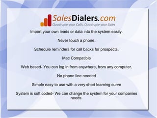 Import your own leads or data into the system easily.

                      Never touch a phone.

         Schedule reminders for call backs for prospects.

                         Mac Compatible

  Web based- You can log in from anywhere, from any computer.

                      No phone line needed

        Simple easy to use with a very short learning curve

System is soft coded- We can change the system for your companies
                              needs.
 