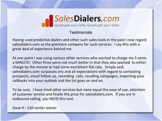 Testimonials
Having used predictive dialers and other such sales tools in the past I now regard
salesdialers.com as the premiere company for such services. I say this with a
great deal of experience behind me.

At one point I was using various other services who wanted to charge me 5 cents
a MINUTE! Other firms were not much better in that they also wanted to either
charge by the minute or had some exorbitant flat rate. Simply said,
salesdialers.com surpasses any and all expectations with regard to contacting
prospects, email follow up, recording calls, recalling campaigns, importing your
callbacks into your outlook and the list goes on and on.

To be sure, I have tried other services but none equal the ease of use, attention
of customer service and finally the price for salesdialers.com. If you are in
outbound calling, you NEED this tool.

Dave H - Call center owner
 