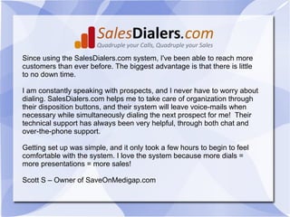 Since using the SalesDialers.com system, I've been able to reach more
customers than ever before. The biggest advantage is that there is little
to no down time.

I am constantly speaking with prospects, and I never have to worry about
dialing. SalesDialers.com helps me to take care of organization through
their disposition buttons, and their system will leave voice-mails when
necessary while simultaneously dialing the next prospect for me! Their
technical support has always been very helpful, through both chat and
over-the-phone support.

Getting set up was simple, and it only took a few hours to begin to feel
comfortable with the system. I love the system because more dials =
more presentations = more sales!

Scott S – Owner of SaveOnMedigap.com
 