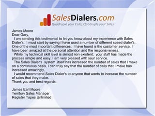 James Moore
Dear Gary,
  I am sending this testimonial to let you know about my experience with Sales
Dialer's. I must start by saying I have used a number of different speed dialer's .
One of the most important differences, I have found is the customer service. I
have been amazed at the personal attention and the responsiveness.
  While my technical skill level is almost non existent; your staff has made the
process simple and easy. I am very pleased with your service.
  The Sales Dialer's system itself has increased the number of sales that I make
on a continuous basis. I can truly say that the number of calls that I make has
increased amazingly.
  I would recommend Sales Dialer's to anyone that wants to increase the number
of sales that they make.
Thank you and best regards,

James Earl Moore
Territory Sales Manager
Register Tapes Unlimited
 
