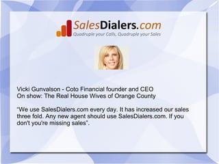 Vicki Gunvalson - Coto Financial founder and CEO
On show: The Real House Wives of Orange County

“We use SalesDialers.com every day. It has increased our sales
three fold. Any new agent should use SalesDialers.com. If you
don't you're missing sales”.
 