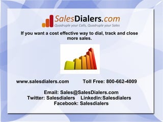 If you want a cost effective way to dial, track and close
                        more sales.




www.salesdialers.com           Toll Free: 800-662-4009

           Email: Sales@SalesDialers.com
    Twitter: Salesdialers Linkedin:Salesdialers
                Facebook: Salesdialers
 