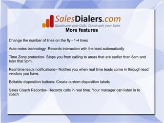 More features

Change the number of lines on the fly - 1-4 lines

Auto notes technology- Records interaction with the lead automatically

Time Zone protection- Stops you from calling to areas that are earlier than 8am and
later that 9pm.

Real time leads notifications-- Notifies you when real time leads come in through lead
vendors you have.

Editable disposition buttons- Create custom disposition labels

Sales Coach Recorder- Records calls in real time. Your manager can listen in to
coach
 