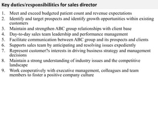 Key duties/responsibilities for sales director 
1. Meet and exceed budgeted patient count and revenue expectations 
2. Identify and target prospects and identify growth opportunities within existing 
customers 
3. Maintain and strengthen ABC group relationships with client base 
4. Day-to-day sales team leadership and performance management 
5. Facilitate communication between ABC group and its prospects and clients 
6. Supports sales team by anticipating and resolving issues expediently 
7. Represent customer?s interests in driving business strategy and management 
decisions 
8. Maintain a strong understanding of industry issues and the competitive 
landscape 
9. Work cooperatively with executive management, colleagues and team 
members to foster a positive company culture 
 