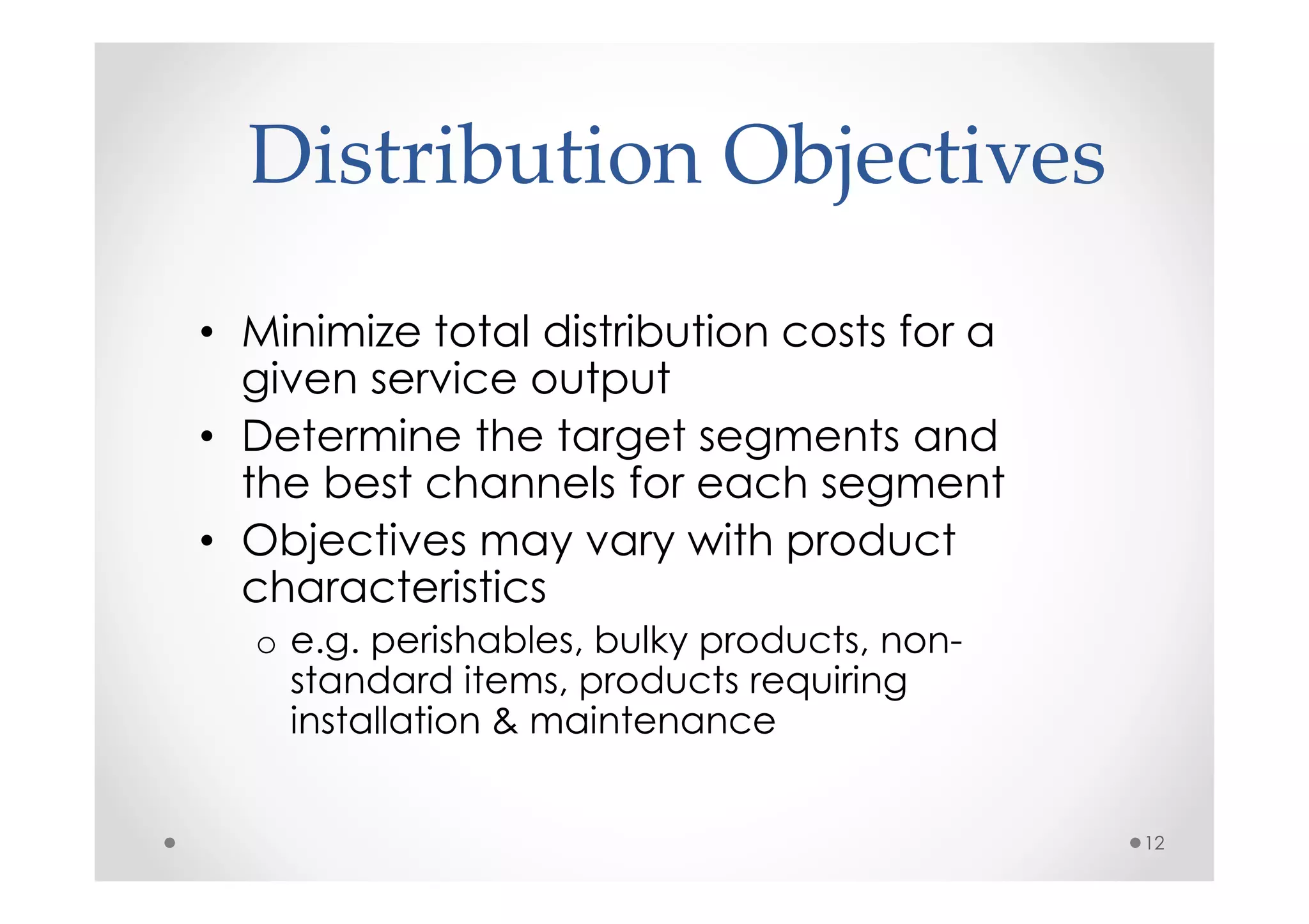 Distribution Objectives
• Minimize total distribution costs for a
  given service output
• Determine the target segments and
  the best channels for each segment
• Objectives may vary with product
  characteristics
  o e.g. perishables, bulky products, non-
    standard items, products requiring
    installation & maintenance


                                             12
 