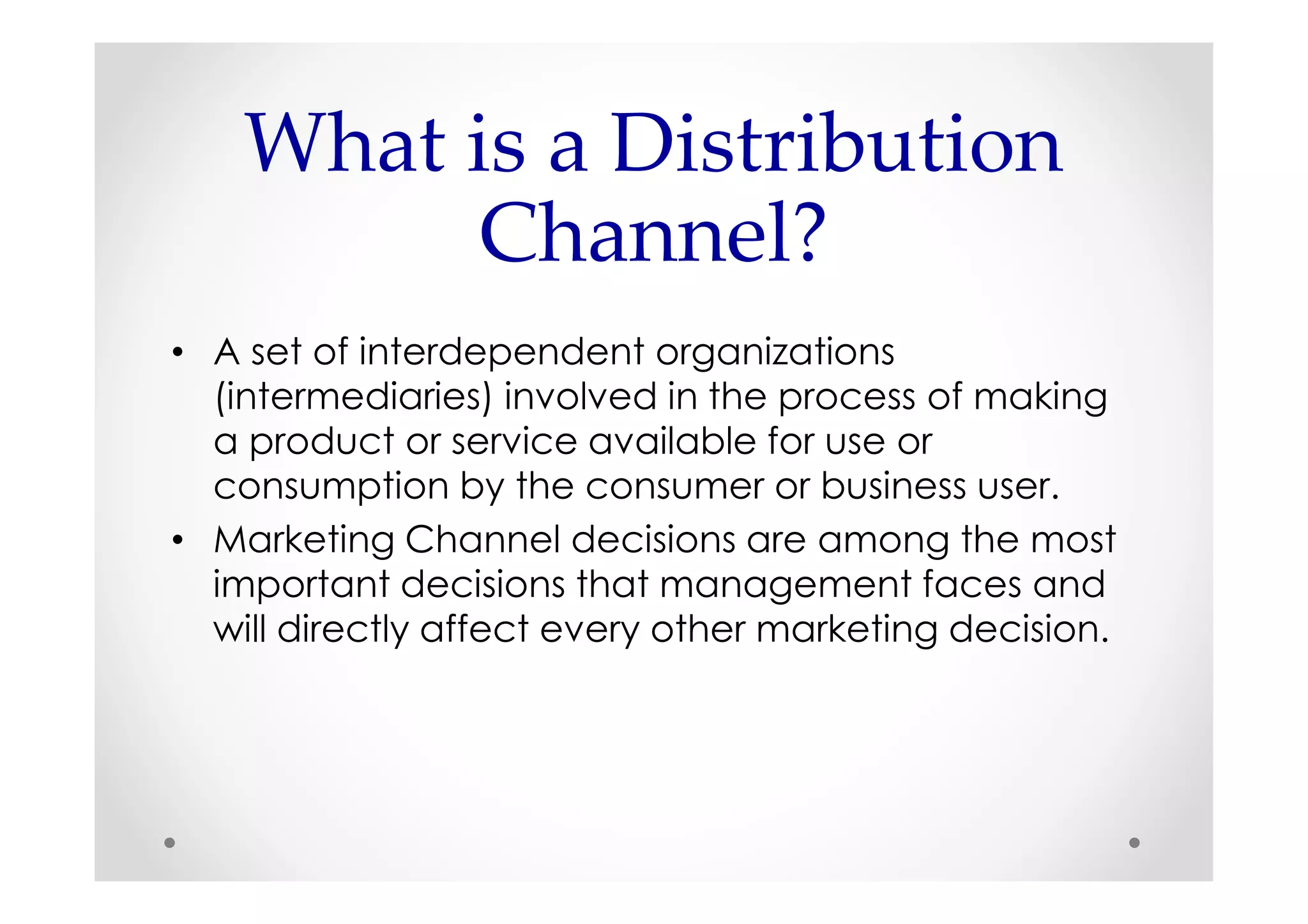 What is a Distribution
          Channel?
• A set of interdependent organizations
  (intermediaries) involved in the process of making
  a product or service available for use or
  consumption by the consumer or business user.
• Marketing Channel decisions are among the most
  important decisions that management faces and
  will directly affect every other marketing decision.
 