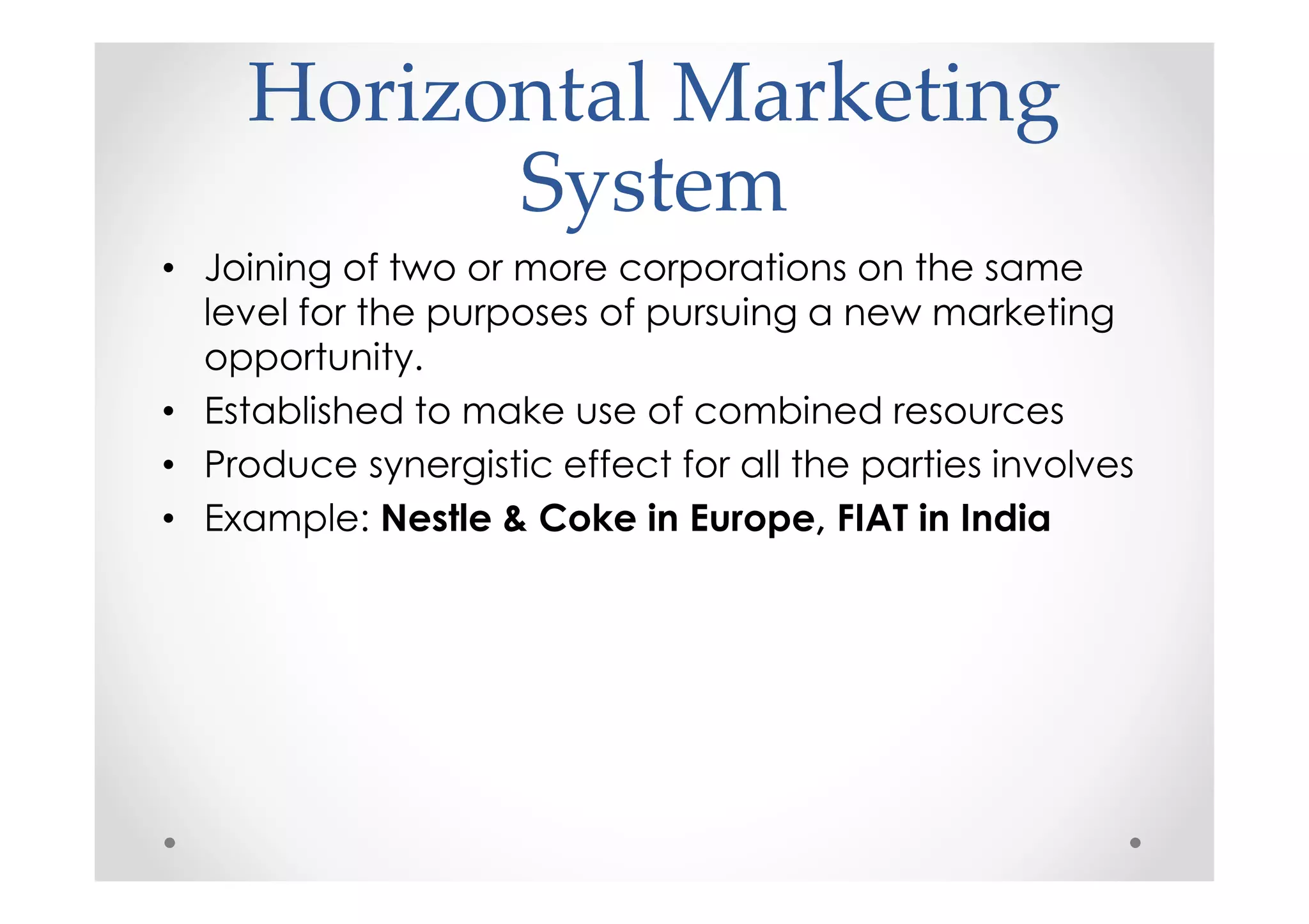 Horizontal Marketing
           System
• Joining of two or more corporations on the same
  level for the purposes of pursuing a new marketing
  opportunity.
• Established to make use of combined resources
• Produce synergistic effect for all the parties involves
• Example: Nestle & Coke in Europe, FIAT in India
 