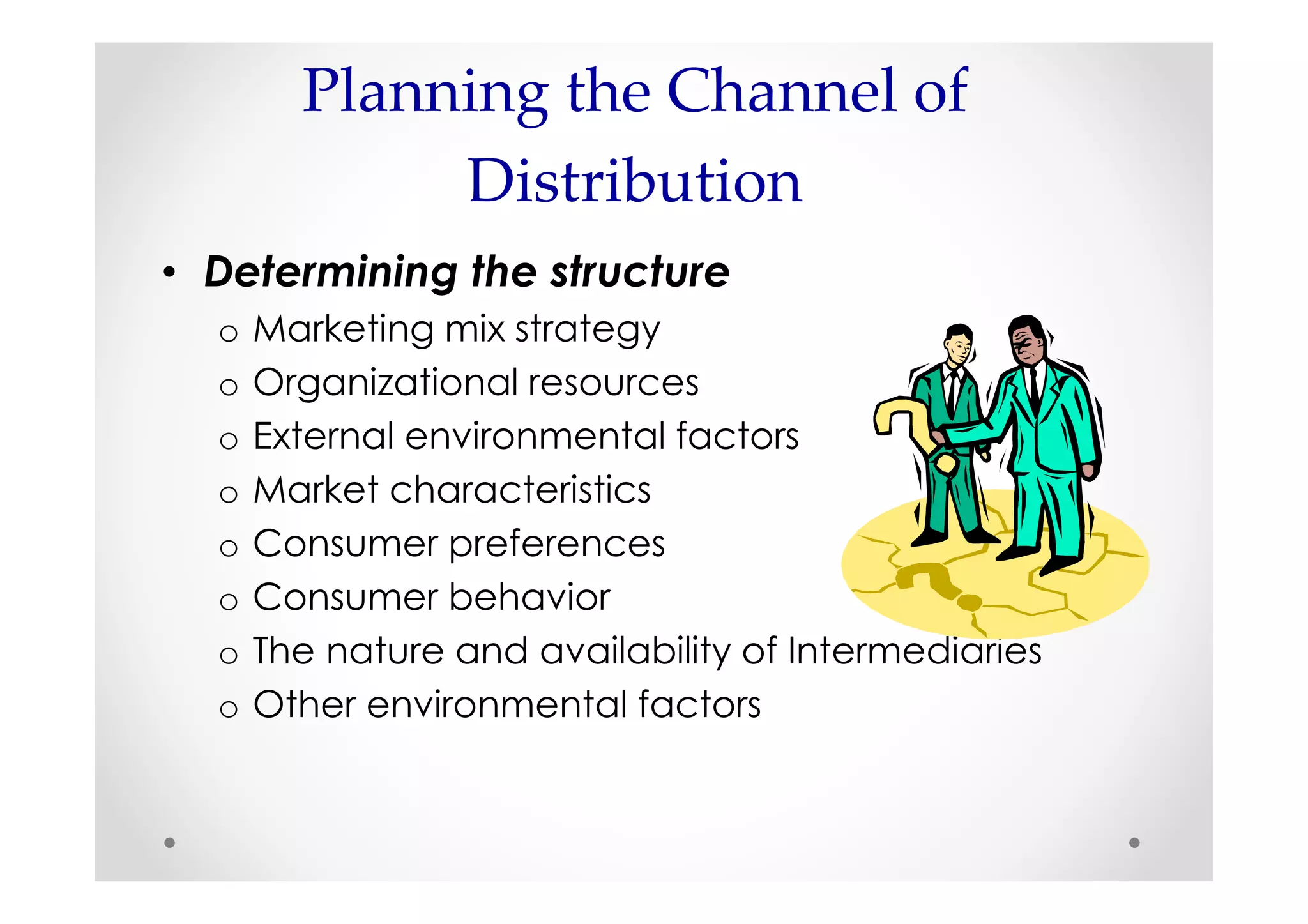 Planning the Channel of
             Distribution
• Determining the structure
  o   Marketing mix strategy
  o   Organizational resources
  o   External environmental factors
  o   Market characteristics
  o   Consumer preferences
  o   Consumer behavior
  o   The nature and availability of Intermediaries
  o   Other environmental factors
 