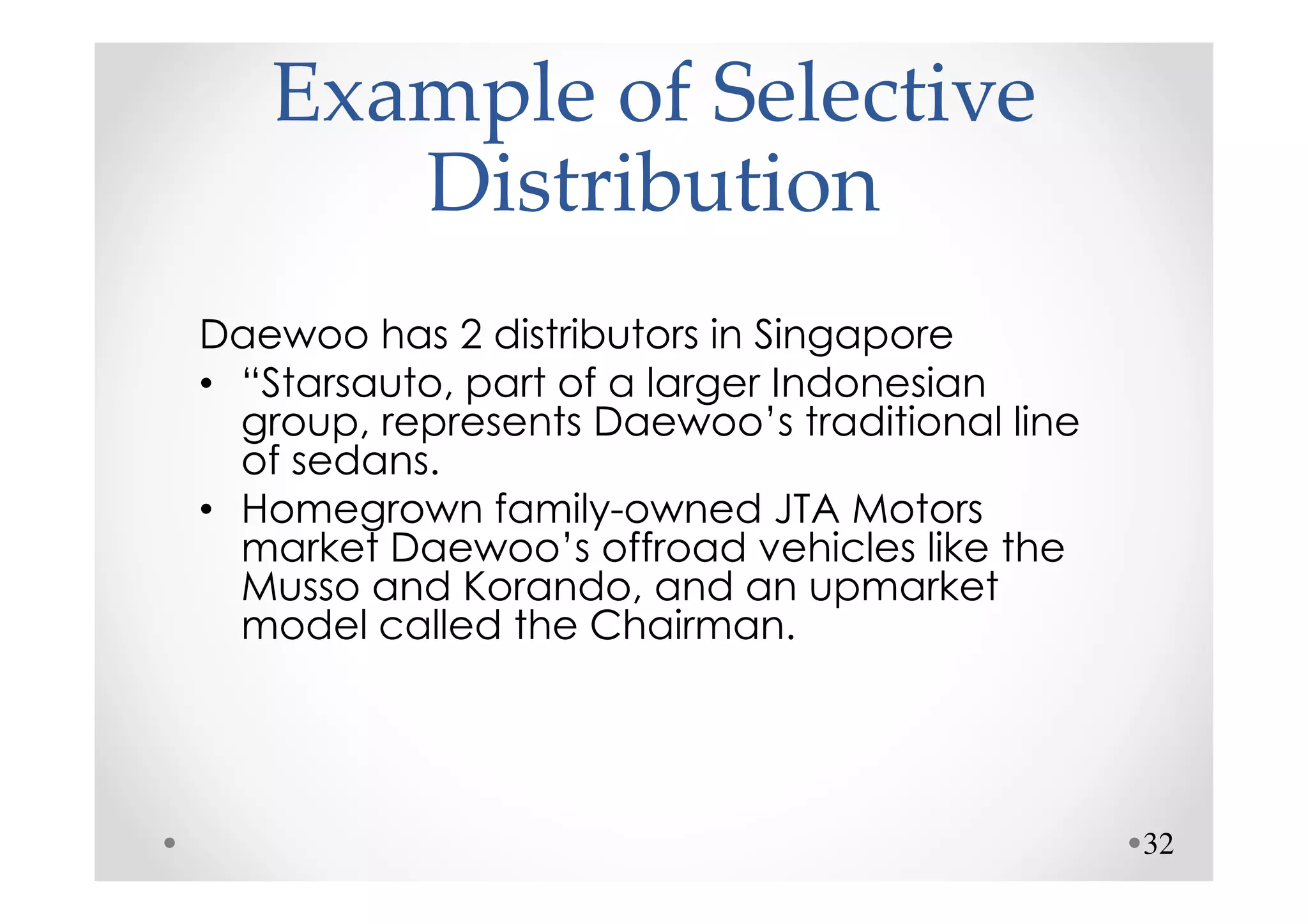 Example of Selective
      Distribution
Daewoo has 2 distributors in Singapore
• “Starsauto, part of a larger Indonesian
  group, represents Daewoo’s traditional line
  of sedans.
• Homegrown family-owned JTA Motors
  market Daewoo’s offroad vehicles like the
  Musso and Korando, and an upmarket
  model called the Chairman.




                                                32
 
