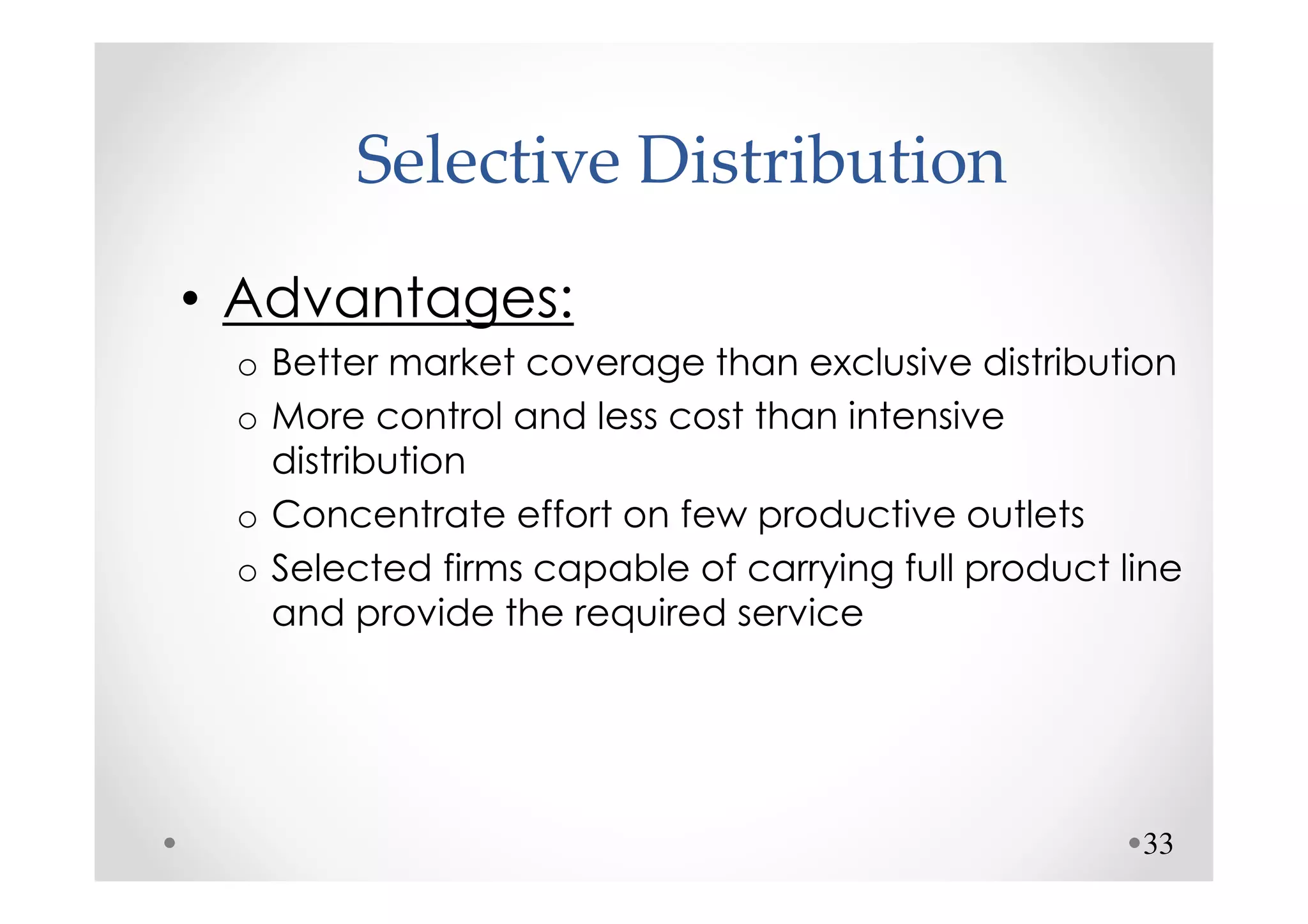 Selective Distribution
• Advantages:
 o Better market coverage than exclusive distribution
 o More control and less cost than intensive
   distribution
 o Concentrate effort on few productive outlets
 o Selected firms capable of carrying full product line
   and provide the required service




                                                    33
 