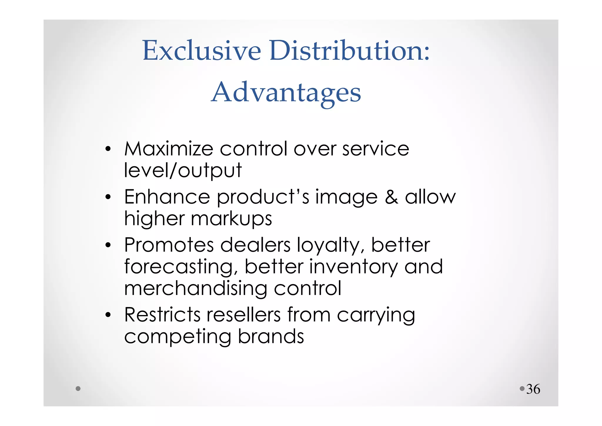 Exclusive Distribution:
        Advantages
• Maximize control over service
  level/output
• Enhance product’s image & allow
  higher markups
• Promotes dealers loyalty, better
  forecasting, better inventory and
  merchandising control
• Restricts resellers from carrying
  competing brands

                                      36
 
