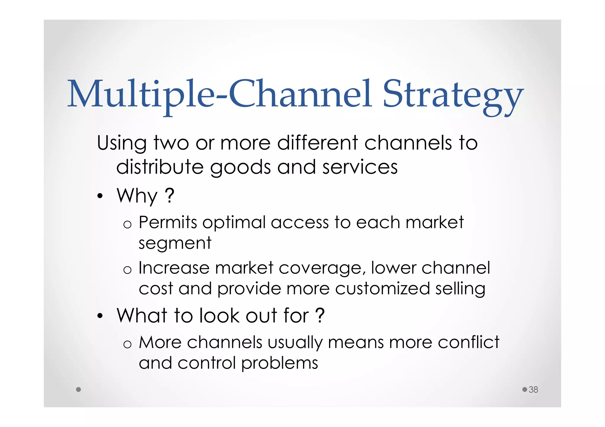 Multiple-Channel Strategy
 Using two or more different channels to
   distribute goods and services
 • Why ?
   o Permits optimal access to each market
     segment
   o Increase market coverage, lower channel
     cost and provide more customized selling
 • What to look out for ?
   o More channels usually means more conflict
     and control problems
                                                 38
 