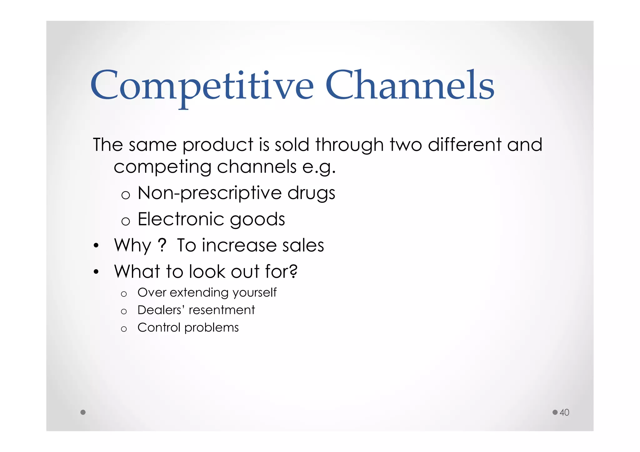 Competitive Channels
The same product is sold through two different and
  competing channels e.g.
   o Non-prescriptive drugs
   o Electronic goods
• Why ? To increase sales
• What to look out for?
   o Over extending yourself
   o Dealers’ resentment
   o Control problems




                                                     40
 