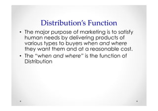 Distribution’s Function
• The major purpose of marketing is to satisfy
  human needs by delivering products of
  various types to buyers when and where
  they want them and at a reasonable cost.
• The “when and where” is the function of
  Distribution
 