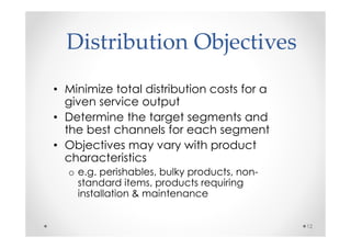 Distribution Objectives
• Minimize total distribution costs for a
  given service output
• Determine the target segments and
  the best channels for each segment
• Objectives may vary with product
  characteristics
  o e.g. perishables, bulky products, non-
    standard items, products requiring
    installation & maintenance


                                             12
 